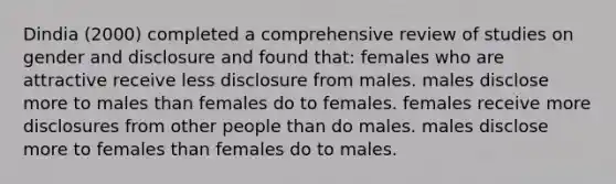 Dindia (2000) completed a comprehensive review of studies on gender and disclosure and found that: females who are attractive receive less disclosure from males. males disclose more to males than females do to females. females receive more disclosures from other people than do males. males disclose more to females than females do to males.