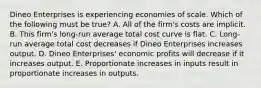 Dineo Enterprises is experiencing economies of scale. Which of the following must be true? A. All of the firm's costs are implicit. B. This firm's long-run average total cost curve is flat. C. Long-run average total cost decreases if Dineo Enterprises increases output. D. Dineo Enterprises' economic profits will decrease if it increases output. E. Proportionate increases in inputs result in proportionate increases in outputs.