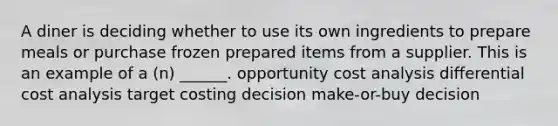 A diner is deciding whether to use its own ingredients to prepare meals or purchase frozen prepared items from a supplier. This is an example of a (n) ______. opportunity cost analysis differential cost analysis target costing decision make-or-buy decision