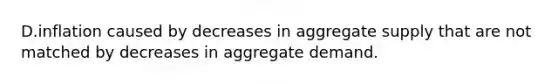 D.inflation caused by decreases in aggregate supply that are not matched by decreases in aggregate demand.