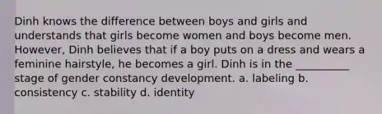 Dinh knows the difference between boys and girls and understands that girls become women and boys become men. However, Dinh believes that if a boy puts on a dress and wears a feminine hairstyle, he becomes a girl. Dinh is in the __________ stage of gender constancy development. a. labeling b. consistency c. stability d. identity