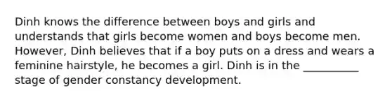 Dinh knows the difference between boys and girls and understands that girls become women and boys become men. However, Dinh believes that if a boy puts on a dress and wears a feminine hairstyle, he becomes a girl. Dinh is in the __________ stage of gender constancy development.