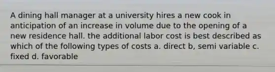 A dining hall manager at a university hires a new cook in anticipation of an increase in volume due to the opening of a new residence hall. the additional labor cost is best described as which of the following types of costs a. direct b, semi variable c. fixed d. favorable