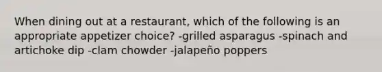 When dining out at a restaurant, which of the following is an appropriate appetizer choice? -grilled asparagus -spinach and artichoke dip -clam chowder -jalapeño poppers