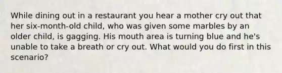 While dining out in a restaurant you hear a mother cry out that her six-month-old child, who was given some marbles by an older child, is gagging. His mouth area is turning blue and he's unable to take a breath or cry out. What would you do first in this scenario?