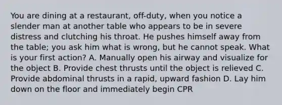 You are dining at a​ restaurant, off-duty, when you notice a slender man at another table who appears to be in severe distress and clutching his throat. He pushes himself away from the​ table; you ask him what is​ wrong, but he cannot speak. What is your first​ action? A. Manually open his airway and visualize for the object B. Provide chest thrusts until the object is relieved C. Provide abdominal thrusts in a​ rapid, upward fashion D. Lay him down on the floor and immediately begin CPR