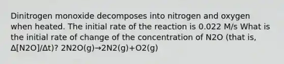 Dinitrogen monoxide decomposes into nitrogen and oxygen when heated. The initial rate of the reaction is 0.022 M/s What is the initial rate of change of the concentration of N2O (that is, Δ[N2O]/Δt)? 2N2O(g)→2N2(g)+O2(g)