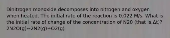 Dinitrogen monoxide decomposes into nitrogen and oxygen when heated. The initial rate of the reaction is 0.022 M/s. What is the initial rate of change of the concentration of N20 (that is,Δt)? 2N2O(g)➵2N2(g)+O2(g)