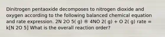 Dinitrogen pentaoxide decomposes to nitrogen dioxide and oxygen according to the following balanced chemical equation and rate expression. 2N 2O 5( g) ® 4NO 2( g) + O 2( g) rate = k[N 2O 5] What is the overall reaction order?