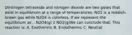 Dinitrogen tetraoxide and nitrogen dioxide are two gases that exist in equilibrium at a range of temperatures. NO2 is a reddish-brown gas while N2O4 is colorless. If we represent the equilibrium as ...N2O4(g) 2 NO2(g)We can conclude that: This reaction is: A. Exothermic B. Endothermic C. Neutral