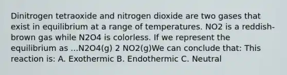 Dinitrogen tetraoxide and nitrogen dioxide are two gases that exist in equilibrium at a range of temperatures. NO2 is a reddish-brown gas while N2O4 is colorless. If we represent the equilibrium as ...N2O4(g) 2 NO2(g)We can conclude that: This reaction is: A. Exothermic B. Endothermic C. Neutral