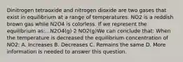 Dinitrogen tetraoxide and nitrogen dioxide are two gases that exist in equilibrium at a range of temperatures. NO2 is a reddish brown gas while N2O4 is colorless. If we represent the equilibrium as:...N2O4(g) 2 NO2(g)We can conclude that: When the temperature is decreased the equilibrium concentration of NO2: A. Increases B. Decreases C. Remains the same D. More information is needed to answer this question.