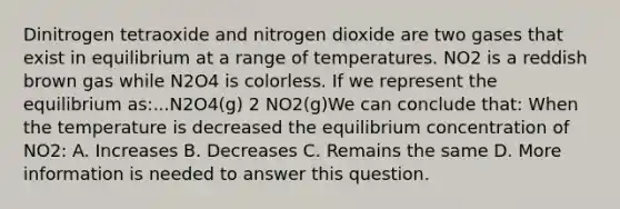 Dinitrogen tetraoxide and nitrogen dioxide are two gases that exist in equilibrium at a range of temperatures. NO2 is a reddish brown gas while N2O4 is colorless. If we represent the equilibrium as:...N2O4(g) 2 NO2(g)We can conclude that: When the temperature is decreased the equilibrium concentration of NO2: A. Increases B. Decreases C. Remains the same D. More information is needed to answer this question.