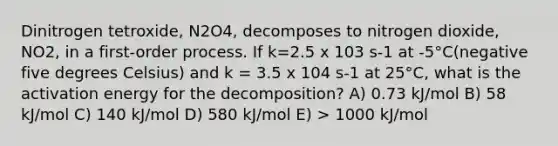 Dinitrogen tetroxide, N2O4, decomposes to nitrogen dioxide, NO2, in a first-order process. If k=2.5 x 103 s-1 at -5°C(negative five degrees Celsius) and k = 3.5 x 104 s-1 at 25°C, what is the activation energy for the decomposition? A) 0.73 kJ/mol B) 58 kJ/mol C) 140 kJ/mol D) 580 kJ/mol E) > 1000 kJ/mol