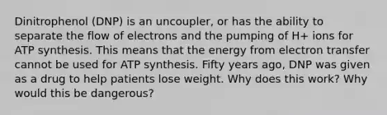 Dinitrophenol (DNP) is an uncoupler, or has the ability to separate the flow of electrons and the pumping of H+ ions for ATP synthesis. This means that the energy from electron transfer cannot be used for ATP synthesis. Fifty years ago, DNP was given as a drug to help patients lose weight. Why does this work? Why would this be dangerous?