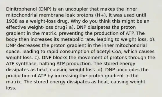 Dinitrophenol (DNP) is an uncoupler that makes the inner mitochondrial membrane leak protons (H+). It was used until 1938 as a weight-loss drug. Why do you think this might be an effective weight-loss drug? a). DNP dissipates the proton gradient in the matrix, preventing the production of ATP. The body then increases its metabolic rate, leading to weight loss. b). DNP decreases the proton gradient in the inner mitochondrial space, leading to rapid consumption of acetyl-CoA, which causes weight loss. c). DNP blocks the movement of protons through the ATP synthase, halting ATP production. The stored energy dissipates as heat, causing weight loss. d). DNP uncouples the production of ATP by increasing the proton gradient in the matrix. The stored energy dissipates as heat, causing weight loss.