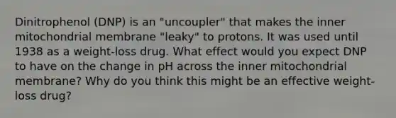 Dinitrophenol (DNP) is an "uncoupler" that makes the inner mitochondrial membrane "leaky" to protons. It was used until 1938 as a weight-loss drug. What effect would you expect DNP to have on the change in pH across the inner mitochondrial membrane? Why do you think this might be an effective weight-loss drug?