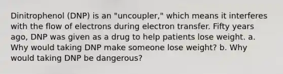 Dinitrophenol (DNP) is an "uncoupler," which means it interferes with the flow of electrons during electron transfer. Fifty years ago, DNP was given as a drug to help patients lose weight. a. Why would taking DNP make someone lose weight? b. Why would taking DNP be dangerous?