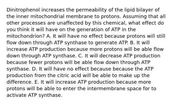 Dinitrophenol increases the permeability of the lipid bilayer of the inner mitochondrial membrane to protons. Assuming that all other processes are unaffected by this chemical, what effect do you think it will have on the generation of ATP in the mitochondrion? A. It will have no effect because protons will still flow down through ATP synthase to generate ATP. B. It will increase ATP production because more protons will be able flow down through ATP synthase. C. It will decrease ATP production because fewer protons will be able flow down through ATP synthase. D. It will have no effect because because the ATP production from the citric acid will be able to make up the difference. E. It will increase ATP production because more protons will be able to enter the intermembrane space for to activate ATP synthase.