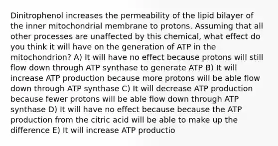 Dinitrophenol increases the permeability of the lipid bilayer of the inner mitochondrial membrane to protons. Assuming that all other processes are unaffected by this chemical, what effect do you think it will have on the generation of ATP in the mitochondrion? A) It will have no effect because protons will still flow down through ATP synthase to generate ATP B) It will increase ATP production because more protons will be able flow down through ATP synthase C) It will decrease ATP production because fewer protons will be able flow down through ATP synthase D) It will have no effect because because the ATP production from the citric acid will be able to make up the difference E) It will increase ATP productio