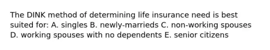 The DINK method of determining life insurance need is best suited for: A. singles B. newly-marrieds C. non-working spouses D. working spouses with no dependents E. senior citizens