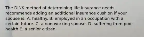 The DINK method of determining life insurance needs recommends adding an additional insurance cushion if your spouse is: A. healthy. B. employed in an occupation with a certain future. C. a non-working spouse. D. suffering from poor health E. a senior citizen.