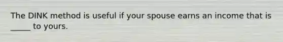 The DINK method is useful if your spouse earns an income that is _____ to yours.