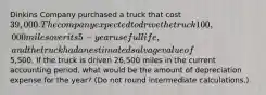 Dinkins Company purchased a truck that cost 39,000. The company expected to drive the truck 100,000 miles over its 5-year useful life, and the truck had an estimated salvage value of5,500. If the truck is driven 26,500 miles in the current accounting period, what would be the amount of depreciation expense for the year? (Do not round intermediate calculations.)