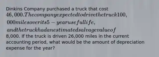 Dinkins Company purchased a truck that cost 46,000. The company expected to drive the truck 100,000 miles over its 5-year useful life, and the truck had an estimated salvage value of8,000. If the truck is driven 26,000 miles in the current accounting period, what would be the amount of depreciation expense for the year?