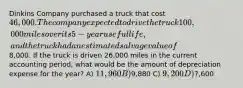 Dinkins Company purchased a truck that cost 46,000. The company expected to drive the truck 100,000 miles over its 5-year useful life, and the truck had an estimated salvage value of8,000. If the truck is driven 26,000 miles in the current accounting period, what would be the amount of depreciation expense for the year? A) 11,960 B)9,880 C) 9,200 D)7,600