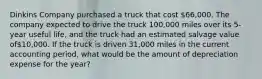 Dinkins Company purchased a truck that cost 66,000. The company expected to drive the truck 100,000 miles over its 5-year useful life, and the truck had an estimated salvage value of10,000. If the truck is driven 31,000 miles in the current accounting period, what would be the amount of depreciation expense for the year?