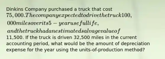 Dinkins Company purchased a truck that cost 75,000. The company expected to drive the truck 100,000 miles over its 5-year useful life, and the truck had an estimated salvage value of11,500. If the truck is driven 32,500 miles in the current accounting period, what would be the amount of depreciation expense for the year using the units-of-production method?