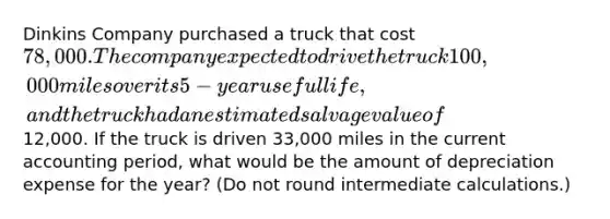 Dinkins Company purchased a truck that cost 78,000. The company expected to drive the truck 100,000 miles over its 5-year useful life, and the truck had an estimated salvage value of12,000. If the truck is driven 33,000 miles in the current accounting period, what would be the amount of depreciation expense for the year? (Do not round intermediate calculations.)