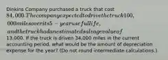 Dinkins Company purchased a truck that cost 84,000. The company expected to drive the truck 100,000 miles over its 5-year useful life, and the truck had an estimated salvage value of13,000. If the truck is driven 34,000 miles in the current accounting period, what would be the amount of depreciation expense for the year? (Do not round intermediate calculations.)