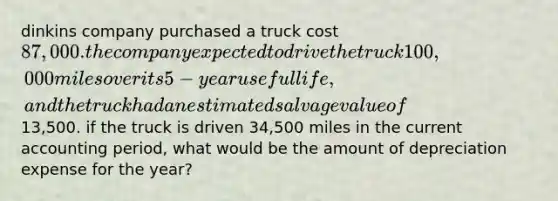 dinkins company purchased a truck cost 87,000. the company expected to drive the truck 100,000 miles over its 5-year useful life, and the truck had an estimated salvage value of13,500. if the truck is driven 34,500 miles in the current accounting period, what would be the amount of depreciation expense for the year?