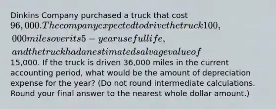 Dinkins Company purchased a truck that cost 96,000. The company expected to drive the truck 100,000 miles over its 5-year useful life, and the truck had an estimated salvage value of15,000. If the truck is driven 36,000 miles in the current accounting period, what would be the amount of depreciation expense for the year? (Do not round intermediate calculations. Round your final answer to the nearest whole dollar amount.)