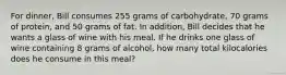 For dinner, Bill consumes 255 grams of carbohydrate, 70 grams of protein, and 50 grams of fat. In addition, Bill decides that he wants a glass of wine with his meal. If he drinks one glass of wine containing 8 grams of alcohol, how many total kilocalories does he consume in this meal?