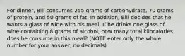 For dinner, Bill consumes 255 grams of carbohydrate, 70 grams of protein, and 50 grams of fat. In addition, Bill decides that he wants a glass of wine with his meal. If he drinks one glass of wine containing 8 grams of alcohol, how many total kilocalories does he consume in this meal? (NOTE enter only the whole number for your answer, no decimals)