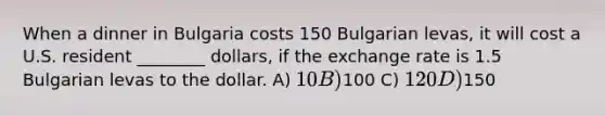 When a dinner in Bulgaria costs 150 Bulgarian levas, it will cost a U.S. resident ________ dollars, if the exchange rate is 1.5 Bulgarian levas to the dollar. A) 10 B)100 C) 120 D)150