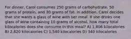 For dinner, Carol consumes 250 grams of carbohydrate, 50 grams of protein, and 30 grams of fat. In addition, Carol decides that she wants a glass of wine with her meal. If she drinks one glass of wine containing 10 grams of alcohol, how many total kilocalories does she consume in this meal? A) 1,806 kilocalories B) 2,820 kilocalories C) 1,540 kilocalories D) 340 kilocalories