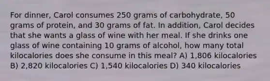 For dinner, Carol consumes 250 grams of carbohydrate, 50 grams of protein, and 30 grams of fat. In addition, Carol decides that she wants a glass of wine with her meal. If she drinks one glass of wine containing 10 grams of alcohol, how many total kilocalories does she consume in this meal? A) 1,806 kilocalories B) 2,820 kilocalories C) 1,540 kilocalories D) 340 kilocalories