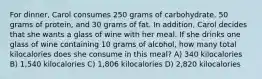 For dinner, Carol consumes 250 grams of carbohydrate, 50 grams of protein, and 30 grams of fat. In addition, Carol decides that she wants a glass of wine with her meal. If she drinks one glass of wine containing 10 grams of alcohol, how many total kilocalories does she consume in this meal? A) 340 kilocalories B) 1,540 kilocalories C) 1,806 kilocalories D) 2,820 kilocalories