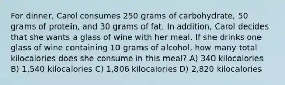 For dinner, Carol consumes 250 grams of carbohydrate, 50 grams of protein, and 30 grams of fat. In addition, Carol decides that she wants a glass of wine with her meal. If she drinks one glass of wine containing 10 grams of alcohol, how many total kilocalories does she consume in this meal? A) 340 kilocalories B) 1,540 kilocalories C) 1,806 kilocalories D) 2,820 kilocalories