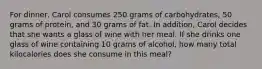 For dinner, Carol consumes 250 grams of carbohydrates, 50 grams of protein, and 30 grams of fat. In addition, Carol decides that she wants a glass of wine with her meal. If she drinks one glass of wine containing 10 grams of alcohol, how many total kilocalories does she consume in this meal?