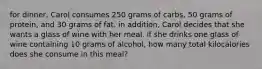 for dinner, Carol consumes 250 grams of carbs, 50 grams of protein, and 30 grams of fat. in addition, Carol decides that she wants a glass of wine with her meal. if she drinks one glass of wine containing 10 grams of alcohol, how many total kilocalories does she consume in this meal?