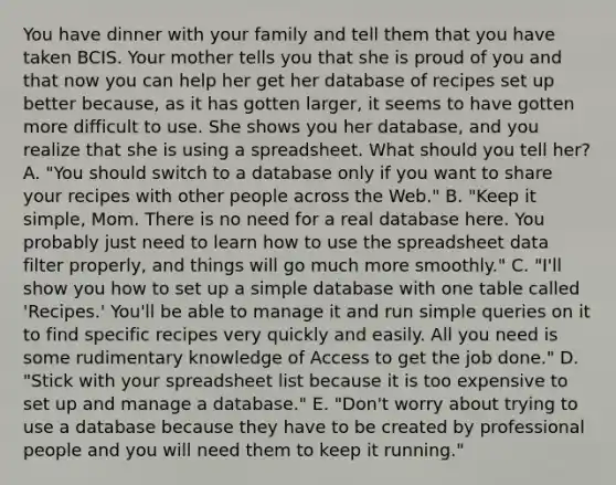 You have dinner with your family and tell them that you have taken BCIS. Your mother tells you that she is proud of you and that now you can help her get her database of recipes set up better​ because, as it has gotten​ larger, it seems to have gotten more difficult to use. She shows you her​ database, and you realize that she is using a spreadsheet. What should you tell​ her? A. ​"You should switch to a database only if you want to share your recipes with other people across the​ Web." B. ​"Keep it​ simple, Mom. There is no need for a real database here. You probably just need to learn how to use the spreadsheet data filter​ properly, and things will go much more​ smoothly." C. ​"I'll show you how to set up a simple database with one table called​ 'Recipes.' You'll be able to manage it and run simple queries on it to find specific recipes very quickly and easily. All you need is some rudimentary knowledge of Access to get the job​ done." D. ​"Stick with your spreadsheet list because it is too expensive to set up and manage a​ database." E. ​"Don't worry about trying to use a database because they have to be created by professional people and you will need them to keep it​ running."