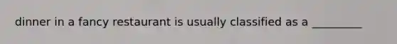 dinner in a fancy restaurant is usually classified as a _________