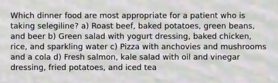 Which dinner food are most appropriate for a patient who is taking selegiline? a) Roast beef, baked potatoes, green beans, and beer b) Green salad with yogurt dressing, baked chicken, rice, and sparkling water c) Pizza with anchovies and mushrooms and a cola d) Fresh salmon, kale salad with oil and vinegar dressing, fried potatoes, and iced tea