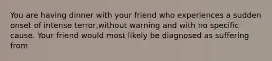 You are having dinner with your friend who experiences a sudden onset of intense terror,without warning and with no specific cause. Your friend would most likely be diagnosed as suffering from