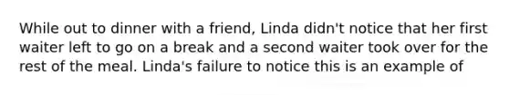 While out to dinner with a friend, Linda didn't notice that her first waiter left to go on a break and a second waiter took over for the rest of the meal. Linda's failure to notice this is an example of